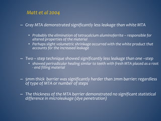 Matt et al 2004
– Gray MTA demonstrated significantly less leakage than white MTA
• Probably the elimination of tetracalcium aluminoferrite – responsible for
altered properties of the material
• Perhaps slight volumetric shrinkage occurred with the white product that
accounts for the increased leakage
– Two – step technique showed significantly less leakage than one –step
• showed periradicular healing similar to teeth with fresh MTA placed as a root
- end filling material
– 5mm thick barrier was significantly harder than 2mm barrier: regardless
of type of MTA or number of steps
– The thickness of the MTA barrier demonstrated no significant statistical
difference in microleakage (dye penetration)
 