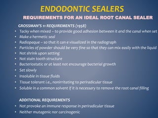 GROSSMAN’S 11 REQUIREMENTS (1958)
• Tacky when mixed – to provide good adhesion between it and the canal when set
• Make a hermetic seal
• Radiopaque – so that it can e visualized in the radiograph
• Particles of powder should be very fine so that they can mix easily with the liquid
• Not shrink upon setting
• Not stain tooth structure
• Bacteriostatic or at least not encourage bacterial growth
• Set slowly
• Insoluble in tissue fluids
• Tissue tolerant i.e., nonirritating to periradicular tissue
• Soluble in a common solvent if it is necessary to remove the root canal filling
ADDITIONAL REQUIREMENTS
• Not provoke an immune response in periradicular tissue
• Neither mutagenic nor carcinogenic
REQUIREMENTS FOR AN IDEAL ROOT CANAL SEALER
ENDODONTIC SEALERS
 