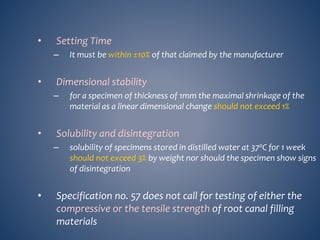 • Setting Time
– It must be within ±10% of that claimed by the manufacturer
• Dimensional stability
– for a specimen of thickness of 1mm the maximal shrinkage of the
material as a linear dimensional change should not exceed 1%
• Solubility and disintegration
– solubility of specimens stored in distilled water at 370C for 1 week
should not exceed 3% by weight nor should the specimen show signs
of disintegration
• Specification no. 57 does not call for testing of either the
compressive or the tensile strength of root canal filling
materials
 