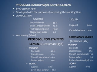 PROCOSOL RADIOPAQUE SILVER CEMENT
• By Grossman 1936
• Developed with the purpose of increasing the working time
• COMPOSITION
POWDER
Zinc oxide USP 45.0
Silver (precipitated) 17.0
Hydrogenated resin 36.0
Magnesium oxide 2.0
• Was staining (silver)
LIQUID
Eugenol 90.0
Canada balsam 10.0
PROCOSOL NON STAINING
CEMENT (Grossman 1958)
– POWDER
Zinc oxide 40.0
Stabelite resin 27.0
Bismuth subcarbonate 15.0
Barium sulfate 15.0
– LIQUID
Eugenol 80.0
Sweet oil of almond 20.0
GROSSMAN’S SEALER
(Grossman 1974)
POWDER
Zinc oxide 42.0
Stabelite resin 27.0
Bismuth subcarbonate 15.0
Barium sulfate 15.0
Sodium borate (anhyd) 1.0
LIQUID
Eugenol 100.0
 