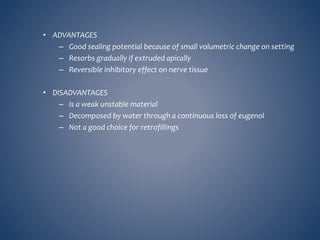 • ADVANTAGES
– Good sealing potential because of small volumetric change on setting
– Resorbs gradually if extruded apically
– Reversible inhibitory effect on nerve tissue
• DISADVANTAGES
– Is a weak unstable material
– Decomposed by water through a continuous loss of eugenol
– Not a good choice for retrofillings
 