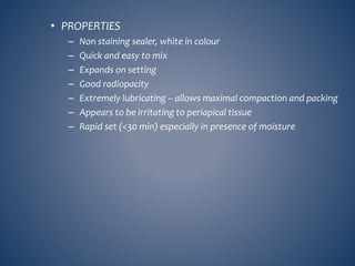 • PROPERTIES
– Non staining sealer, white in colour
– Quick and easy to mix
– Expands on setting
– Good radiopacity
– Extremely lubricating – allows maximal compaction and packing
– Appears to be irritating to periapical tissue
– Rapid set (<30 min) especially in presence of moisture
 