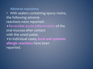 Adverse reactions:
• With sealers containing epoxy resins,
the following adverse
reactions were reported:
•Reversible acute inflammation of the
oral mucosa after contact
with the unset paste.
•In individual cases, local and systemic
allergic reactions have been
reported.
 