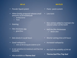 AH-26
• Powder-liquid system
• When freshly prepared releases small
amounts of formaldehyde
– Antibacterial
– Toxic
• Staining
• Film thickness-39µ
– good flow
• Sets slowly in 24-36 hours
• Good radiopacity
– 1mm of AH-26 equals 6.66mm of Al
• Is not sensitive to moisture and has low
solubility
• Also available as Therma Seal
AH-PLUS
• Paste –paste system
• Less toxic
• New amines added to maintain the
natural colour of the tooth
• Half the film thicknesses
– Better flow
• Shorter setting time of 8 hours
• Increased radiopacity
• Has half the solubility of AH-26
• Therma Seal Plus /Top Seal
 