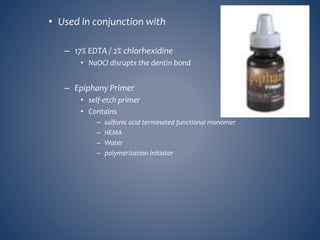 • Used in conjunction with
– 17% EDTA / 2% chlorhexidine
• NaOCl disrupts the dentin bond
– Epiphany Primer
• self-etch primer
• Contains
– sulfonic acid terminated functional monomer
– HEMA
– Water
– polymerization initiator
 