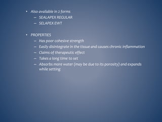 • Also available in 2 forms
– SEALAPEX REGULAR
– SELAPEX EWT
• PROPERTIES
– Has poor cohesive strength
– Easily disintegrate in the tissue and causes chronic inflammation
– Claims of therapeutic effect
– Takes a long time to set
– Absorbs more water (may be due to its porosity) and expands
while setting
 