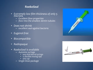 RoekoSeal
• Extremely low film thickness of only 5
microns
– Excellent flow properties
– flow into the smallest dentin tubules
• Does not shrink
– excellent seal against bacteria
• Eugenol-free
• Biocompatible
• Radiopaque
• RoekoSeal is available
– Automix syringe
• one dual-barrel syringe
• 12 flexible mixing tips
• one cap
– Single Dose package
 