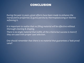 During the past 15 years, great efforts have been made to enhance the
manipulative properties of gutta-percha by thermoplastcizing or thermo
softening it.
It is important to realize that no filling material will be effective without
thorough cleaning & shaping.
There is no single material that fulfills all the criteria but success is more if
they are used with proper case selection.
One should remember that there is no material that guarantees a ‘leak proof
canal’.
CONCLUSION
 