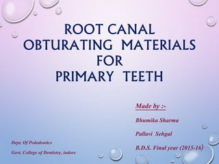 ROOT CANAL
OBTURATING MATERIALS
FOR
PRIMARY TEETH
Dept. Of Pedodontics
Govt. College of Dentistry, indore
Made by :-
Bhumika Sharma
Pallavi Sehgal
B.D.S. Final year (2015-16)
 