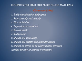 REQUISITES FOR IDEAL PULP SPACE FILLING MATERIALS
Grossman (1940)
1. Easily introduced in pulp space
2. Seals laterally and apically
3. Not shrinkable
4. Impervious to moisture
5. Bacteriostatic
6. Radiopaque
7. Should not stain tooth
8. Should not irritate peri-radicular tissues.
9. Should be sterile or be easily/quickly sterilized
10.Must be easy to remove if necessary
 