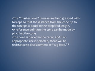 •This “master cone” is measured and grasped with
forceps so that the distance from the cone tip to
the forceps is equal to the prepared length.
•A reference point on the cone can be made by
pinching the cone.
•The cone is placed in the canal, and if an
appropriate size is selected, there will be
resistance to displacement or “tug back.”*
 