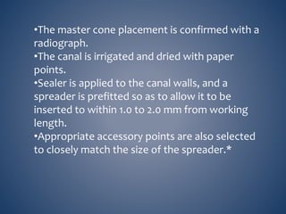 •The master cone placement is confirmed with a
radiograph.
•The canal is irrigated and dried with paper
points.
•Sealer is applied to the canal walls, and a
spreader is prefitted so as to allow it to be
inserted to within 1.0 to 2.0 mm from working
length.
•Appropriate accessory points are also selected
to closely match the size of the spreader.*
 