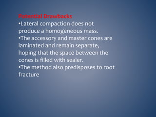 Potential Drawbacks
•Lateral compaction does not
produce a homogeneous mass.
•The accessory and master cones are
laminated and remain separate,
hoping that the space between the
cones is filled with sealer.
•The method also predisposes to root
fracture
 