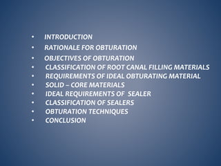 • INTRODUCTION
• RATIONALE FOR OBTURATION
• OBJECTIVES OF OBTURATION
• CLASSIFICATION OF ROOT CANAL FILLING MATERIALS
• REQUIREMENTS OF IDEAL OBTURATING MATERIAL
• SOLID – CORE MATERIALS
• IDEAL REQUIREMENTS OF SEALER
• CLASSIFICATION OF SEALERS
• OBTURATION TECHNIQUES
• CONCLUSION
 