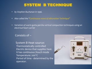• by Stephen Buchanan in 1996.
• Also called the “Continuous wave of obturation Technique”
• Variation of warm gutta percha vertical compaction techniques using an
electrical heart carrier
SYSTEM B TECHNIQUE
Consists of –
System B Heat source:
Thermostatically controlled
Electric device that supplies heat.
It has continuous /touch mode
Temperature: 200C
Period of time - determined by the
operator.
 
