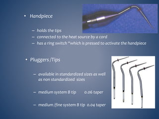 • Handpiece
– holds the tips
– connected to the heat source by a cord
– has a ring switch “which is pressed to activate the handpiece
• Pluggers /Tips
– available in standardized sizes as well
as non standardized sizes
– medium system B tip 0.06 taper
– medium /fine system B tip 0.04 taper
 
