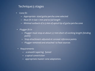 • Cone fit:
– Appropriate sized gutta percha cone selected
– Must fit in last 1 mm and to full length
– Minimal outback 0f 0.5 mm of apical tip of gutta percha cone
Technique:3 stages
• Plugger fit in
– Plugger must stop at about 5-7 mm short of working length (binding
point)
– Stop attachment adjusted at coronal reference points
– Plugger removed and attached to heat sources
• Requirements
– a smooth tapering funnel
– a apical constriction
– appropriate master cone adaptation.
 