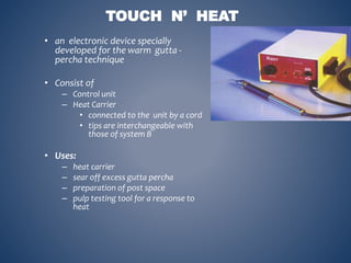 TOUCH N’ HEAT
• an electronic device specially
developed for the warm gutta -
percha technique
• Consist of
– Control unit
– Heat Carrier
• connected to the unit by a cord
• tips are interchangeable with
those of system B
• Uses:
– heat carrier
– sear off excess gutta percha
– preparation of post space
– pulp testing tool for a response to
heat
 