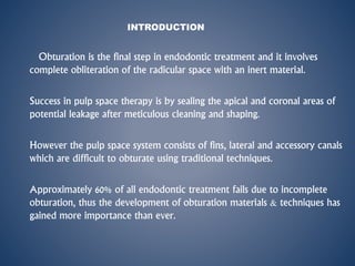 INTRODUCTION
Obturation is the final step in endodontic treatment and it involves
complete obliteration of the radicular space with an inert material.
Success in pulp space therapy is by sealing the apical and coronal areas of
potential leakage after meticulous cleaning and shaping.
However the pulp space system consists of fins, lateral and accessory canals
which are difficult to obturate using traditional techniques.
Approximately 60% of all endodontic treatment fails due to incomplete
obturation, thus the development of obturation materials & techniques has
gained more importance than ever.
 