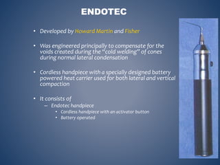 ENDOTEC
• Developed by Howard Martin and Fisher
• Was engineered principally to compensate for the
voids created during the “cold welding” of cones
during normal lateral condensation
• Cordless handpiece with a specially designed battery
powered heat carrier used for both lateral and vertical
compaction
• It consists of
– Endotec handpiece
• Cordless handpiece with an activator button
• Battery operated
 