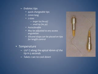 – Endotec tips
• quick changeable tips
• 21mm long
• 2 sizes
– larger tip (No.45)
– small tip (No.30)
• Autoclavable
• May be adjusted to any access
angulation
• Silicone stops can be placed on tips
for length control
• Temperature
– 1700 C along the apical 16mm of the
tip in 5 seconds
– Takes 2 sec to cool down
 