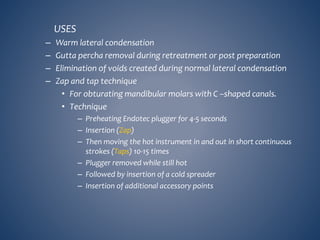 USES
– Warm lateral condensation
– Gutta percha removal during retreatment or post preparation
– Elimination of voids created during normal lateral condensation
– Zap and tap technique
• For obturating mandibular molars with C –shaped canals.
• Technique
– Preheating Endotec plugger for 4-5 seconds
– Insertion (Zap)
– Then moving the hot instrument in and out in short continuous
strokes (Taps) 10-15 times
– Plugger removed while still hot
– Followed by insertion of a cold spreader
– Insertion of additional accessory points
 