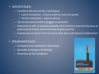 • ADVANTAGES:-
– Combines the best of the 2 techniques
• Lateral compaction – relative simplicity (ease and speed)
• Vertical compaction – superior density
– Tip can be used as both a plugger or spreader
– Heated tip is able to advance apically with minimum exertion because of
softening of master cone and mass of gutta percha
– Creates less stress on root structure than does cold lateral condensation
• DISADVANTAGES:-
– Increased time needed for obturation
– Spreader breakage and kinking
– Heaviness of the handpiece
 