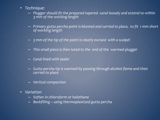 • Technique:
– Plugger should fit the prepared tapered canal loosely and extend to within
3 mm of the working length
– Primary gutta percha point is blunted and carried to place, to fit 1 mm short
of working length
– 3 mm of the tip of the point is clearly excised with a scalpel
– This small piece is then luted to the end of the warmed plugger
– Canal lined with sealer
– Gutta percha tip is warmed by passing through alcohol flame and then
carried to place
– Vertical compaction
• Variation
– Soften in chloroform or halothane
– Backfilling – using thermoplastized gutta percha
 