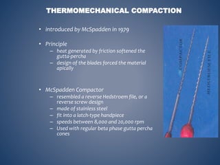 THERMOMECHANICAL COMPACTION
• introduced by McSpadden in 1979
• Principle
– heat generated by friction softened the
gutta-percha
– design of the blades forced the material
apically
• McSpadden Compactor
– resembled a reverse Hedstroem file, or a
reverse screw design
– made of stainless steel
– fit into a latch-type handpiece
– speeds between 8,000 and 20,000 rpm
– Used with regular beta phase gutta percha
cones
 