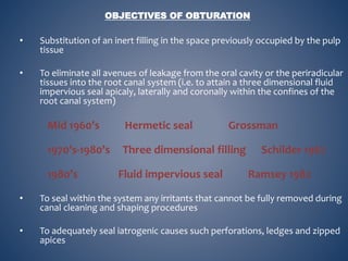 • Substitution of an inert filling in the space previously occupied by the pulp
tissue
• To eliminate all avenues of leakage from the oral cavity or the periradicular
tissues into the root canal system (i.e. to attain a three dimensional fluid
impervious seal apicaly, laterally and coronally within the confines of the
root canal system)
Mid 1960’s Hermetic seal Grossman
1970’s-1980’s Three dimensional filling Schilder 1967
1980’s Fluid impervious seal Ramsey 1982
• To seal within the system any irritants that cannot be fully removed during
canal cleaning and shaping procedures
• To adequately seal iatrogenic causes such perforations, ledges and zipped
apices
OBJECTIVES OF OBTURATION
 
