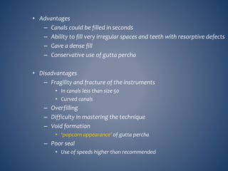 • Advantages
– Canals could be filled in seconds
– Ability to fill very irregular spaces and teeth with resorptive defects
– Gave a dense fill
– Conservative use of gutta percha
• Disadvantages
– Fragility and fracture of the instruments
• In canals less than size 50
• Curved canals
– Overfilling
– Difficulty in mastering the technique
– Void formation
• ‘popcorn appearance’ of gutta percha
– Poor seal
• Use of speeds higher than recommended
 