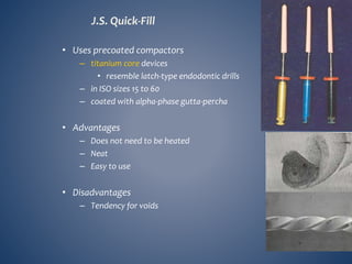 J.S. Quick-Fill
• Uses precoated compactors
– titanium core devices
• resemble latch-type endodontic drills
– in ISO sizes 15 to 60
– coated with alpha-phase gutta-percha
• Advantages
– Does not need to be heated
– Neat
– Easy to use
• Disadvantages
– Tendency for voids
 