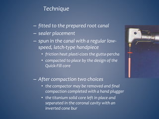 Technique
– fitted to the prepared root canal
– sealer placement
– spun in the canal with a regular low-
speed, latch-type handpiece
• friction heat plasti-cizes the gutta-percha
• compacted to place by the design of the
Quick-Fill core
– After compaction two choices
• the compactor may be removed and final
compaction completed with a hand plugger
• the titanium solid core left in place and
separated in the coronal cavity with an
inverted cone bur
 