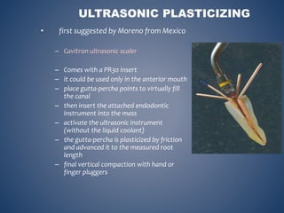 ULTRASONIC PLASTICIZING
• first suggested by Moreno from Mexico
– Cavitron ultrasonic scaler
– Comes with a PR30 insert
– it could be used only in the anterior mouth
– place gutta-percha points to virtually fill
the canal
– then insert the attached endodontic
instrument into the mass
– activate the ultrasonic instrument
(without the liquid coolant)
– the gutta-percha is plasticized by friction
and advanced it to the measured root
length
– final vertical compaction with hand or
finger pluggers
 
