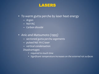 LASERS
• To warm gutta percha by laser heat energy
– Argon
– Nd:YAG
– Carbon dioxide
• Anic and Matsumoto (1995)
– sectioned gutta percha segements
– pulsed Nd: YA G laser
– vertical condensation
Disadvantages
• required to much time
• Significant temperature increases on the external rot surfaces
 