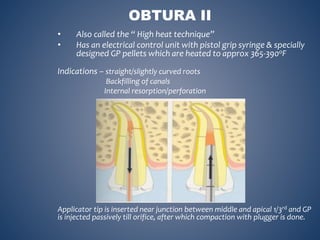 • Also called the “ High heat technique”
• Has an electrical control unit with pistol grip syringe & specially
designed GP pellets which are heated to approx 365-390oF
Indications – straight/slightly curved roots
Backfilling of canals
Internal resorption/perforation
Applicator tip is inserted near junction between middle and apical 1/3rd and GP
is injected passively till orifice, after which compaction with plugger is done.
OBTURA II
 