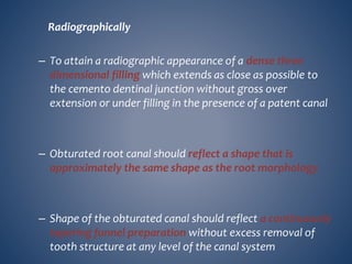 Radiographically
– To attain a radiographic appearance of a dense three
dimensional filling which extends as close as possible to
the cemento dentinal junction without gross over
extension or under filling in the presence of a patent canal
– Obturated root canal should reflect a shape that is
approximately the same shape as the root morphology
– Shape of the obturated canal should reflect a continuously
tapering funnel preparation without excess removal of
tooth structure at any level of the canal system
 