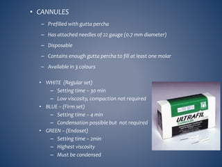 • CANNULES
– Prefilled with gutta percha
– Has attached needles of 22 gauge (0.7 mm diameter)
– Disposable
– Contains enough gutta percha to fill at least one molar
– Available in 3 colours
• WHITE (Regular set)
– Setting time – 30 min
– Low viscosity, compaction not required
• BLUE – (Firm set)
– Setting time – 4 min
– Condensation possible but not required
• GREEN – (Endoset)
– Setting time – 2min
– Highest viscosity
– Must be condensed
 