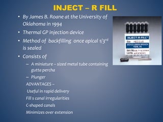 INJECT – R FILL
• By James B. Roane at the University of
Oklahoma in 1994
• Thermal GP injection device
• Method of backfilling once apical 1/3rd
is sealed
• Consists of
– A miniature – sized metal tube containing
gutta percha
– Plunger
ADVANTAGES –
Useful in rapid delivery
Fill s canal irregularities
C-shaped canals
Minimizes over extension
 