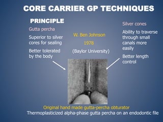 PRINCIPLE
Gutta percha
Superior to silver
cores for sealing
Better tolerated
by the body
Silver cones
Ability to traverse
through small
canals more
easily
Better length
control
W. Ben Johnson
1978
(Baylor University)
Original hand made gutta-percha obturator
Thermoplasticized alpha-phase gutta percha on an endodontic file
CORE CARRIER GP TECHNIQUES
 