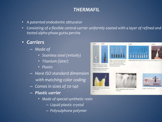 THERMAFIL
• A patented endodontic obturator
• Consisting of a flexible central carrier uniformly coated with a layer of refined and
tested alpha-phase gutta percha
• Carriers
– Made of
• Stainless steel (initially)
• Titanium (later)
• Plastic
– Have ISO standard dimension
with matching color coding
– Comes in sizes of 20-140
– Plastic carrier
• Made of special synthetic resin
– Liquid plastic crystal
– Polysulphone polymer
 