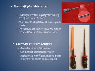 • Thermafil plus obturators
– Redesigned with a slight groove along
600 of the circumference
– Allows for the backflow of excess gutta
percha
– Provides a pilot point / space for carrier
retrieval if retreatment is necessary
• Thermafil Plus size verifiers
– Available in nickel titanium
– Can be heat-sterilized for reuse
– Redesigned with flutes, making them
excellent for minor apical shaping
 