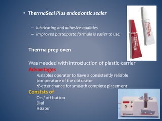 • ThermaSeal Plus endodontic sealer
– lubricating and adhesive qualities
– improved paste:paste formula is easier to use.
Therma prep oven
Was needed with introduction of plastic carrier
Advantages
•Enables operator to have a consistently reliable
temperature of the obturator
•Better chance for smooth complete placement
Consists of
On / off button
Dial
Heater
 