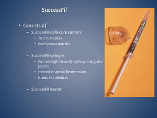 SuccessFil
• Consists of
– SuccessFil solid-core carriers
• Titanium cores
• Radiopaque plastics
– SuccessFil syringes
• Contain high viscosity alpha phase gutta
percha
• Heated in special heater owen
• It sets in 2 minutes
– SuccessFil heater
 