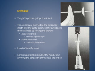 Technique
– The gutta percha syringe is warmed
– The carriers are inserted to the measured
depth into the gutta-percha in the syringe and
then extruded by forcing the plunger
• Rapid withdrawl
– Creates a tapered shape
• Slower withdrawl
– creates a cylinder shape
– Inserted into the canal
– Core is separated by holding the handle and
severing the core shaft 2mm above the orifice
 