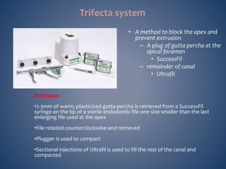 • A method to block the apex and
prevent extrusion
– A plug of gutta percha at the
apical foramen
• SuccessFil
– remainder of canal
• Ultrafil
Technique
•2-3mm of warm, plasticized gutta-percha is retrieved from a SuccessFil
syringe on the tip of a sterile endodontic file one size smaller than the last
enlarging file used at the apex
•File rotated counterclockwise and retrieved
•Plugger is used to compact
•Sectional injections of Ultrafil is used to fill the rest of the canal and
compacted
Trifecta system
 