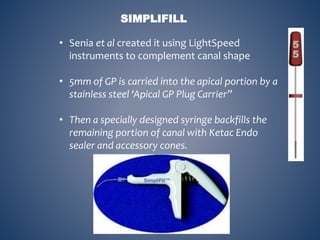 SIMPLIFILL
• Senia et al created it using LightSpeed
instruments to complement canal shape
• 5mm of GP is carried into the apical portion by a
stainless steel ‘Apical GP Plug Carrier”
• Then a specially designed syringe backfills the
remaining portion of canal with Ketac Endo
sealer and accessory cones.
 