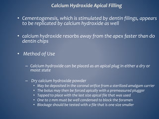 Calcium Hydroxide Apical Filling
• Cementogenesis, which is stimulated by dentin filings, appears
to be replicated by calcium hydroxide as well
• calcium hydroxide resorbs away from the apex faster than do
dentin chips
• Method of Use
– Calcium hydroxide can be placed as an apical plug in either a dry or
moist state
– Dry calcium hydroxide powder
• May be deposited in the coronal orifice from a sterilized amalgam carrier
• The bolus may then be forced apically with a premeasured plugger
• Tapped to place with the last size apical file that was used
• One to 2 mm must be well condensed to block the foramen
• Blockage should be tested with a file that is one size smaller
 