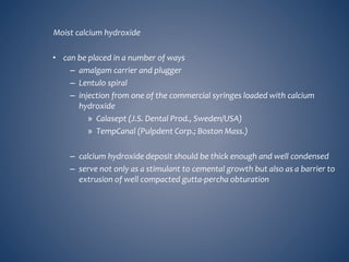 Moist calcium hydroxide
• can be placed in a number of ways
– amalgam carrier and plugger
– Lentulo spiral
– injection from one of the commercial syringes loaded with calcium
hydroxide
» Calasept (J.S. Dental Prod., Sweden/USA)
» TempCanal (Pulpdent Corp.; Boston Mass.)
– calcium hydroxide deposit should be thick enough and well condensed
– serve not only as a stimulant to cemental growth but also as a barrier to
extrusion of well compacted gutta-percha obturation
 