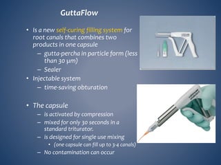 GuttaFlow
• Is a new self-curing filling system for
root canals that combines two
products in one capsule
– gutta-percha in particle form (less
than 30 µm)
– Sealer
• Injectable system
– time-saving obturation
• The capsule
– is activated by compression
– mixed for only 30 seconds in a
standard triturator.
– is designed for single use mixing
• (one capsule can fill up to 3-4 canals)
– No contamination can occur
 